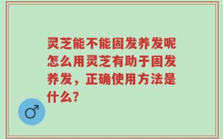 灵芝能不能固发养发呢怎么用灵芝有助于固发养发，正确使用方法是什么？