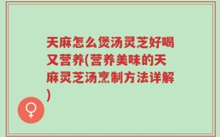 天麻怎么煲汤灵芝好喝又营养(营养美味的天麻灵芝汤烹制方法详解)