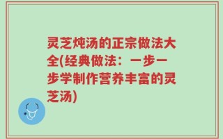 灵芝炖汤的正宗做法大全(经典做法：一步一步学制作营养丰富的灵芝汤)