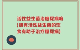 活性益生菌治糖尿病嘛(拥有活性益生菌的饮食有助于治疗糖尿病)