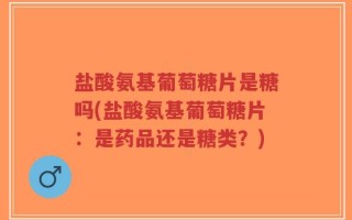 盐酸氨基葡萄糖片是糖吗(盐酸氨基葡萄糖片：是药品还是糖类？)