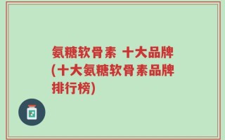 氨糖软骨素 十大品牌(十大氨糖软骨素品牌排行榜)