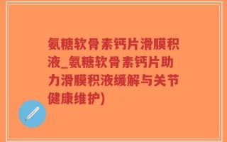 氨糖软骨素钙片滑膜积液_氨糖软骨素钙片助力滑膜积液缓解与关节健康维护)
