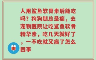 人用鲨鱼软骨素后能吃吗？狗狗腿总是瘸，去宠物医院让吃鲨鱼软骨精华素，吃几天就好了，一不吃就又瘸了怎么回事