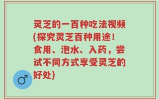 灵芝的一百种吃法视频(探究灵芝百种用途！食用、泡水、入药，尝试不同方式享受灵芝的好处)