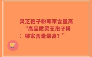 灵芝孢子粉哪家含量高_“高品质灵芝孢子粉：哪家含量最高？”