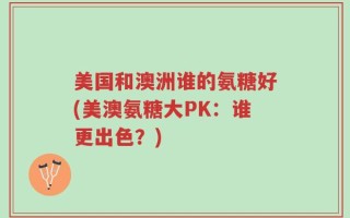美国和澳洲谁的氨糖好(美澳氨糖大PK：谁更出色？)