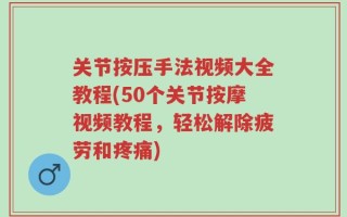 关节按压手法视频大全教程(50个关节按摩视频教程，轻松解除疲劳和疼痛)
