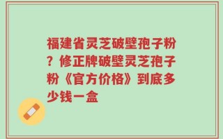 福建省灵芝破壁孢子粉？修正牌破壁灵芝孢子粉《官方价格》到底多少钱一盒