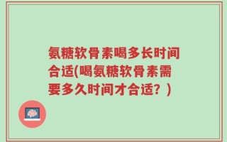 氨糖软骨素喝多长时间合适(喝氨糖软骨素需要多久时间才合适？)
