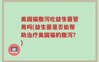 美国猫腹泻吃益生菌管用吗(益生菌是否能帮助治疗美国猫的腹泻？)