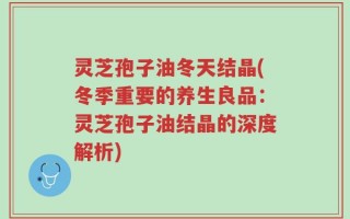 灵芝孢子油冬天结晶(冬季重要的养生良品：灵芝孢子油结晶的深度解析)