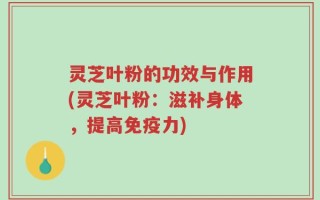 灵芝叶粉的功效与作用(灵芝叶粉：滋补身体，提高免疫力)