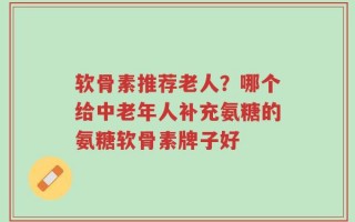 软骨素推荐老人？哪个给中老年人补充氨糖的氨糖软骨素牌子好