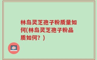 林岛灵芝孢子粉质量如何(林岛灵芝孢子粉品质如何？)