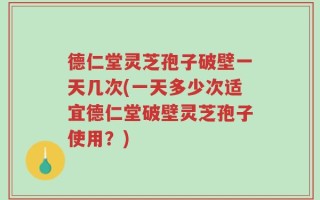 德仁堂灵芝孢子破壁一天几次(一天多少次适宜德仁堂破壁灵芝孢子使用？)