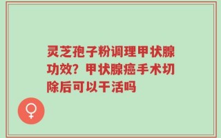 灵芝孢子粉调理甲状腺功效？甲状腺癌手术切除后可以干活吗