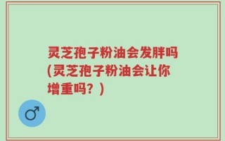 灵芝孢子粉油会发胖吗(灵芝孢子粉油会让你增重吗？)