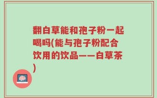 翻白草能和孢子粉一起喝吗(能与孢子粉配合饮用的饮品——白草茶)