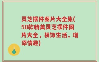 灵芝摆件图片大全集(50款精美灵芝摆件图片大全，装饰生活，增添情趣)
