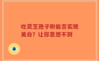 吃灵芝孢子粉能否实现美白？让你意想不到