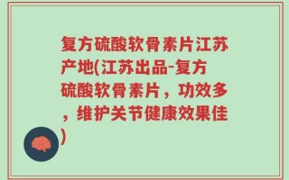 复方硫酸软骨素片江苏产地(江苏出品-复方硫酸软骨素片，功效多，维护关节健康效果佳)
