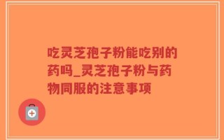 吃灵芝孢子粉能吃别的药吗_灵芝孢子粉与药物同服的注意事项