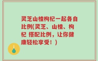 灵芝山楂枸杞一起各自比例(灵芝、山楂、枸杞 搭配比例，让你健康轻松享受！)