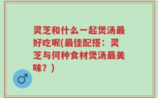 灵芝和什么一起煲汤最好吃呢(最佳配搭：灵芝与何种食材煲汤最美味？)