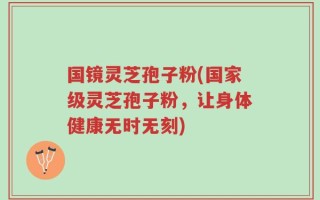 国镜灵芝孢子粉(国家级灵芝孢子粉，让身体健康无时无刻)