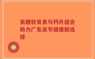 氨糖软骨素与钙片结合助力广东关节健康新选择