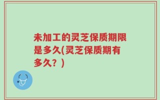 未加工的灵芝保质期限是多久(灵芝保质期有多久？)