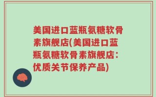 美国进口蓝瓶氨糖软骨素旗舰店(美国进口蓝瓶氨糖软骨素旗舰店：优质关节保养产品)