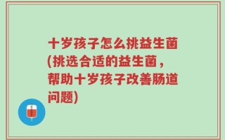 十岁孩子怎么挑益生菌(挑选合适的益生菌，帮助十岁孩子改善肠道问题)