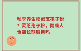 秋季养生吃灵芝孢子粉？灵芝孢子粉，健康人也能长期服用吗