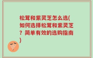 松茸和紫灵芝怎么选(如何选择松茸和紫灵芝？简单有效的选购指南)