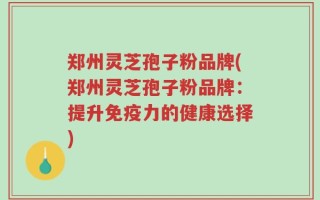 郑州灵芝孢子粉品牌(郑州灵芝孢子粉品牌：提升免疫力的健康选择)