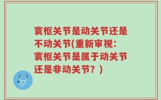 寰枢关节是动关节还是不动关节(重新审视：寰枢关节是属于动关节还是非动关节？)