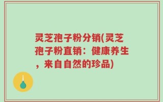 灵芝孢子粉分销(灵芝孢子粉直销：健康养生，来自自然的珍品)