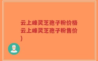 云上峰灵芝孢子粉价格云上峰灵芝孢子粉售价)