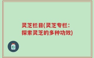 灵芝栏目(灵芝专栏：探索灵芝的多种功效)