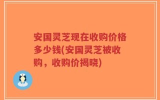 安国灵芝现在收购价格多少钱(安国灵芝被收购，收购价揭晓)