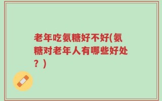老年吃氨糖好不好(氨糖对老年人有哪些好处？)