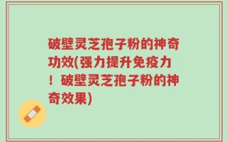 破壁灵芝孢子粉的神奇功效(强力提升免疫力！破壁灵芝孢子粉的神奇效果)
