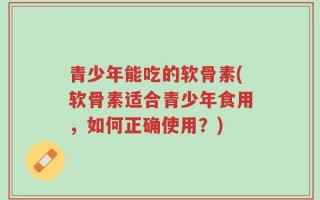 青少年能吃的软骨素(软骨素适合青少年食用，如何正确使用？)