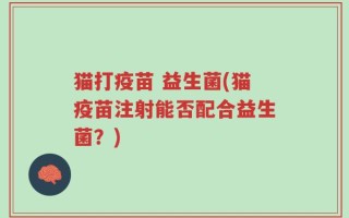 猫打疫苗 益生菌(猫疫苗注射能否配合益生菌？)