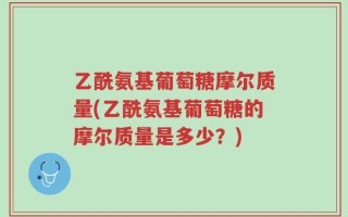 乙酰氨基葡萄糖摩尔质量(乙酰氨基葡萄糖的摩尔质量是多少？)