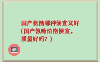 国产氨糖哪种便宜又好(国产氨糖价格便宜，质量好吗？)