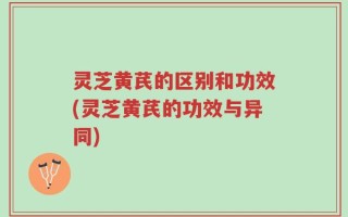 灵芝黄芪的区别和功效(灵芝黄芪的功效与异同)