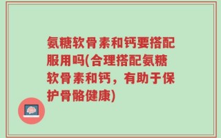 氨糖软骨素和钙要搭配服用吗(合理搭配氨糖软骨素和钙，有助于保护骨骼健康)